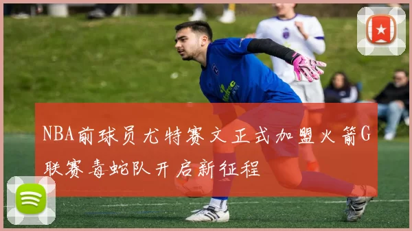 NBA前球员尤特赛文正式加盟火箭G联赛毒蛇队开启新征程