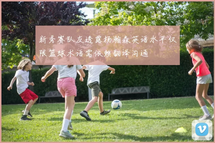 新秀赛队友透露杨瀚森英语水平仅限篮球术语需依赖翻译沟通