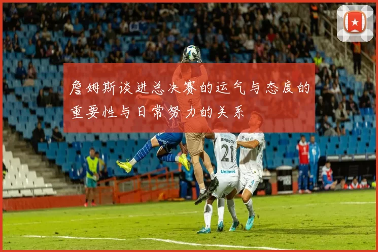 詹姆斯谈进总决赛的运气与态度的重要性与日常努力的关系