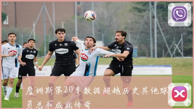 詹姆斯第20季数据超越历史其他球员总和成就传奇