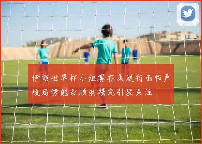 伊朗世界杯小组赛在美进行面临严峻局势能否顺利踢完引发关注