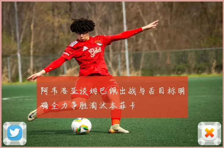 阿韦洛亚谈姆巴佩出战与否目标明确全力争胜淘汰本菲卡