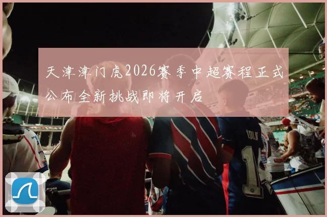 天津津门虎2026赛季中超赛程正式公布全新挑战即将开启