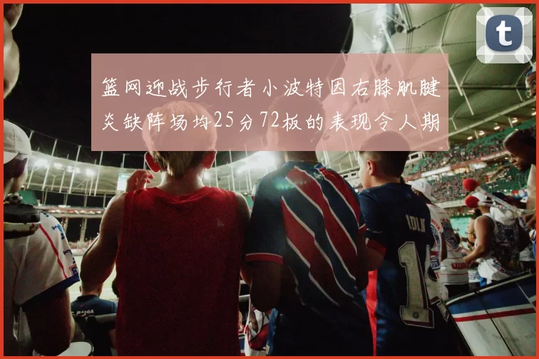篮网迎战步行者小波特因右膝肌腱炎缺阵场均25分72板的表现令人期待