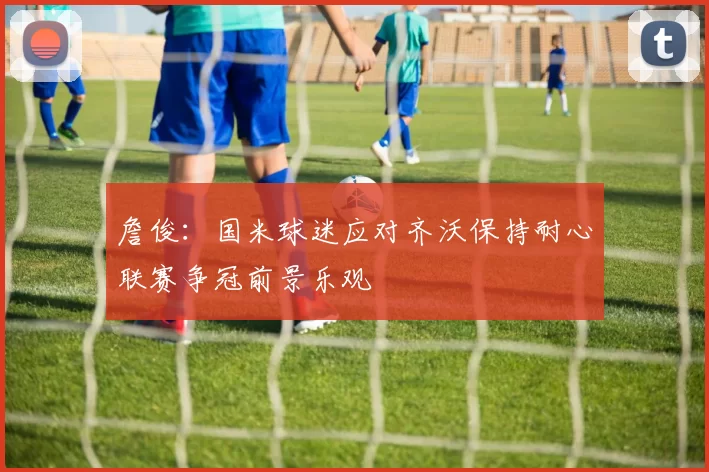 詹俊：国米球迷应对齐沃保持耐心联赛争冠前景乐观