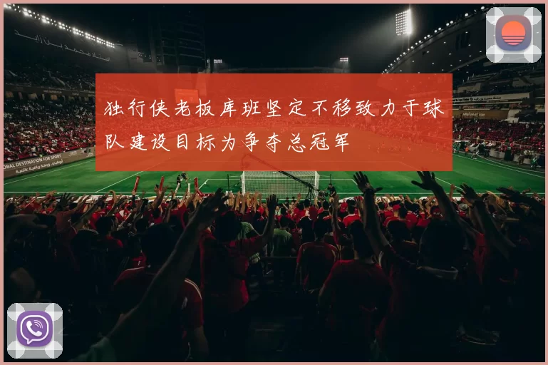 独行侠老板库班坚定不移致力于球队建设目标为争夺总冠军