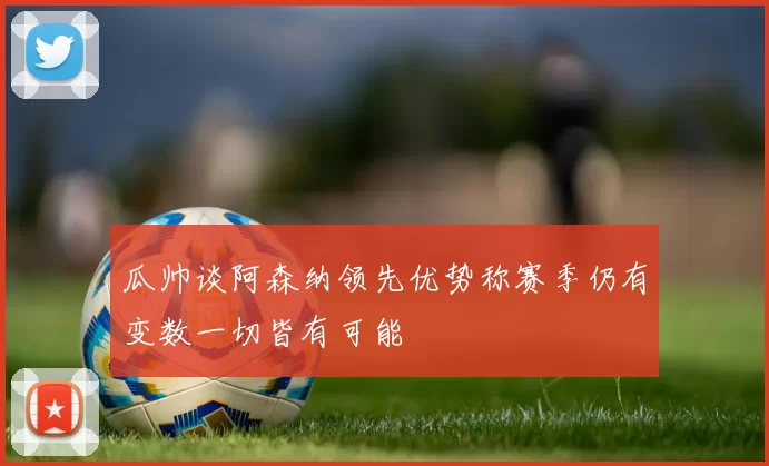 瓜帅谈阿森纳领先优势称赛季仍有变数一切皆有可能