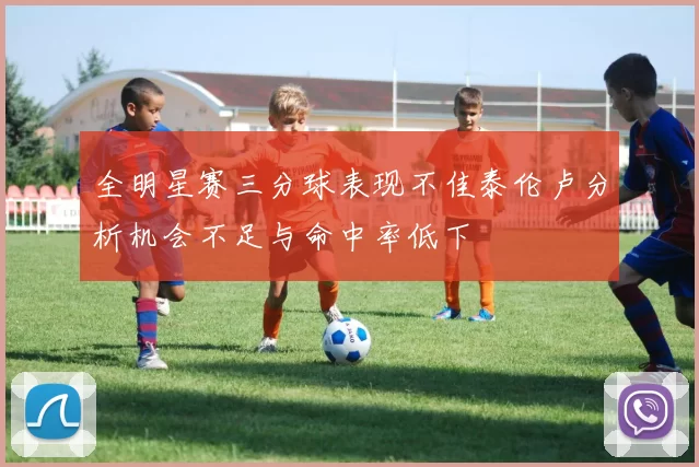 全明星赛三分球表现不佳泰伦卢分析机会不足与命中率低下