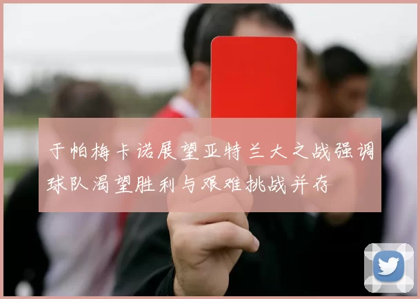 于帕梅卡诺展望亚特兰大之战强调球队渴望胜利与艰难挑战并存