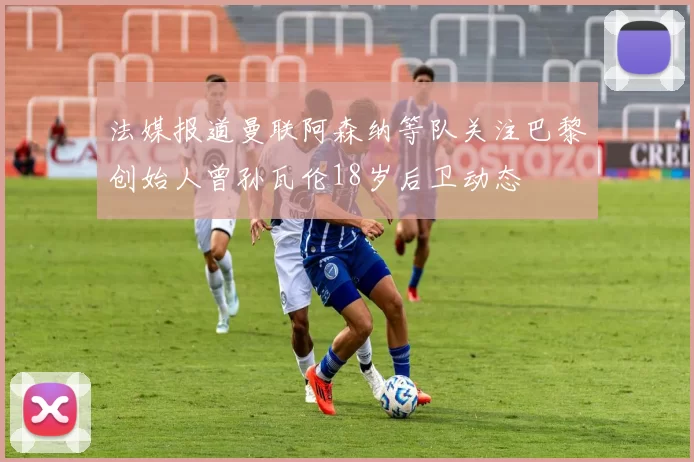 法媒报道曼联阿森纳等队关注巴黎创始人曾孙瓦伦18岁后卫动态