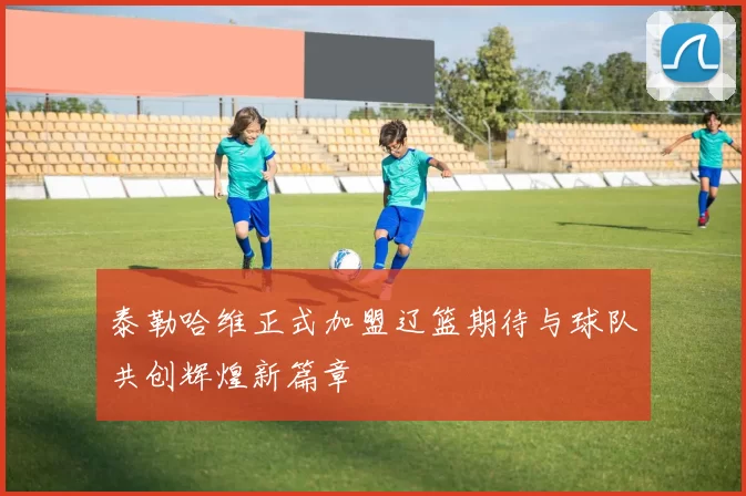 泰勒哈维正式加盟辽篮期待与球队共创辉煌新篇章