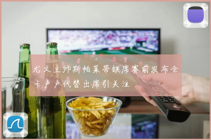 尤文主帅斯帕莱蒂缺席赛前发布会卡卢卢代替出席引关注