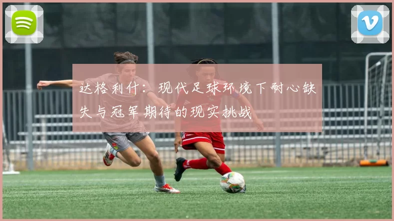 达格利什：现代足球环境下耐心缺失与冠军期待的现实挑战