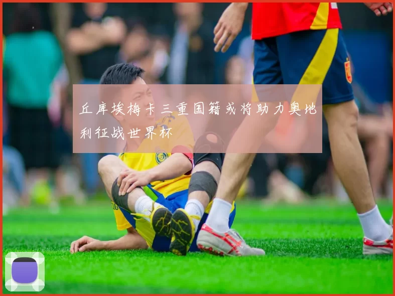 丘库埃梅卡三重国籍或将助力奥地利征战世界杯