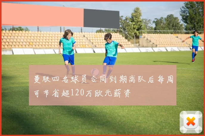 曼联四名球员合同到期离队后每周可节省超120万欧元薪资