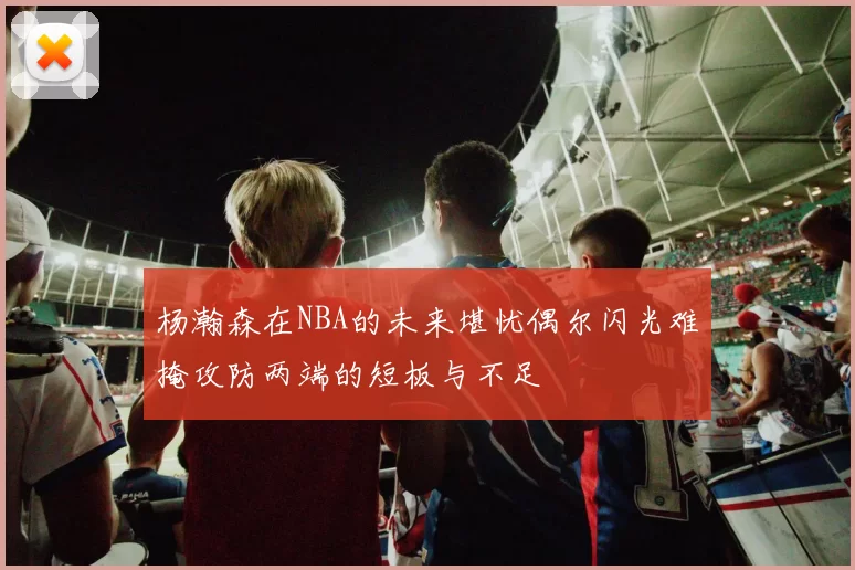 杨瀚森在NBA的未来堪忧偶尔闪光难掩攻防两端的短板与不足