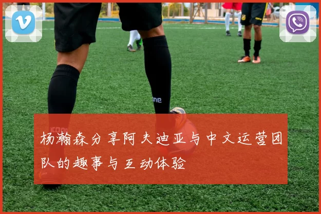 杨瀚森分享阿夫迪亚与中文运营团队的趣事与互动体验